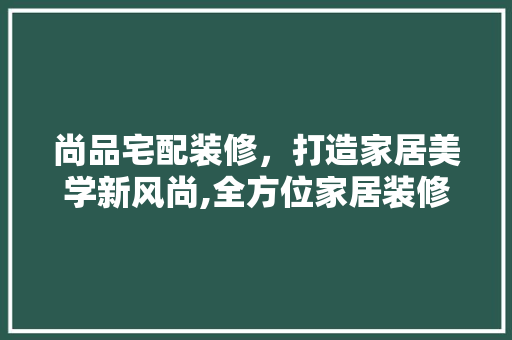 尚品宅配装修，打造家居美学新风尚,全方位家居装修宣传步骤