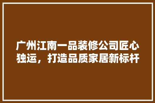 广州江南一品装修公司匠心独运，打造品质家居新标杆