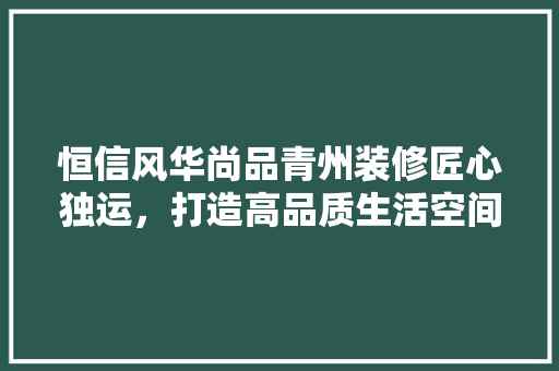恒信风华尚品青州装修匠心独运，打造高品质生活空间