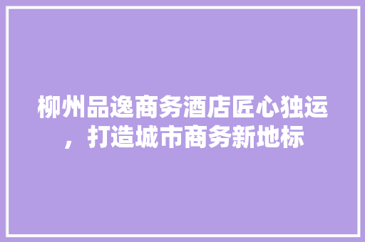 柳州品逸商务酒店匠心独运，打造城市商务新地标