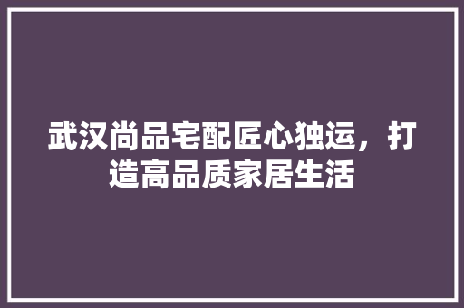 武汉尚品宅配匠心独运，打造高品质家居生活