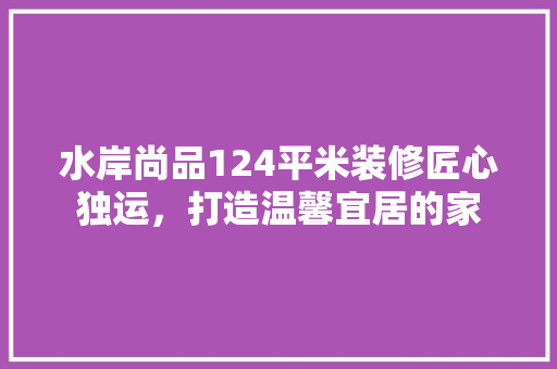 水岸尚品124平米装修匠心独运，打造温馨宜居的家
