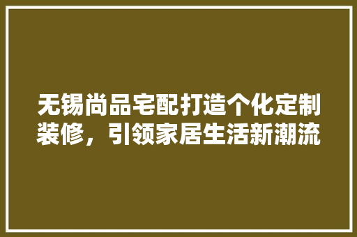 无锡尚品宅配打造个化定制装修，引领家居生活新潮流