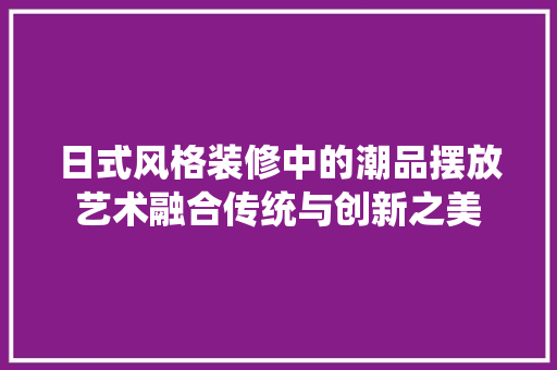 日式风格装修中的潮品摆放艺术融合传统与创新之美