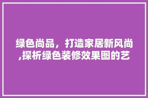 绿色尚品，打造家居新风尚,探析绿色装修效果图的艺术魅力