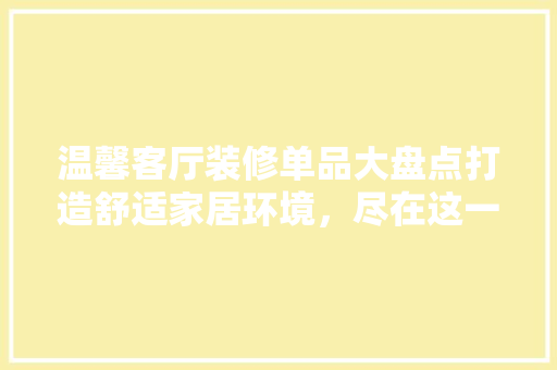 温馨客厅装修单品大盘点打造舒适家居环境，尽在这一篇！
