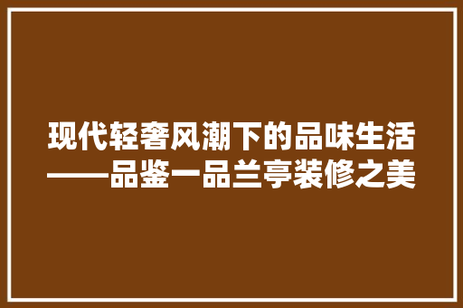 现代轻奢风潮下的品味生活——品鉴一品兰亭装修之美