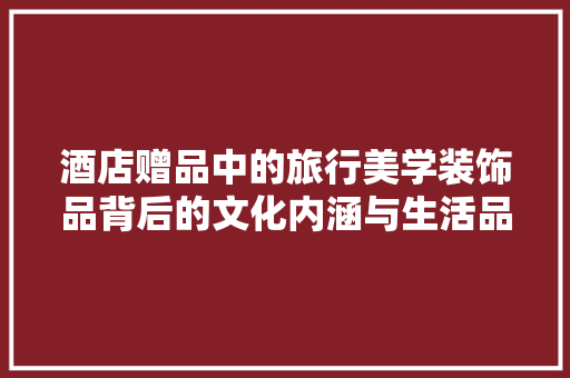 酒店赠品中的旅行美学装饰品背后的文化内涵与生活品味
