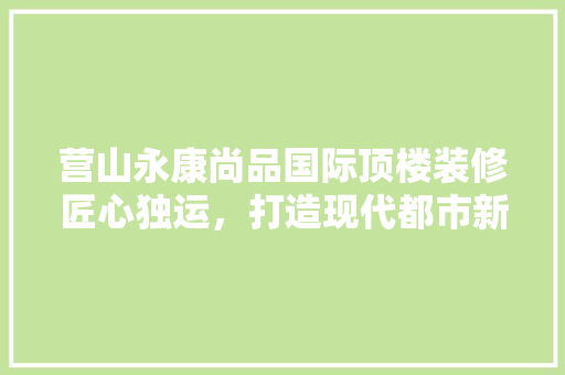 营山永康尚品国际顶楼装修匠心独运，打造现代都市新标杆