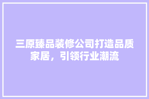 三原臻品装修公司打造品质家居，引领行业潮流