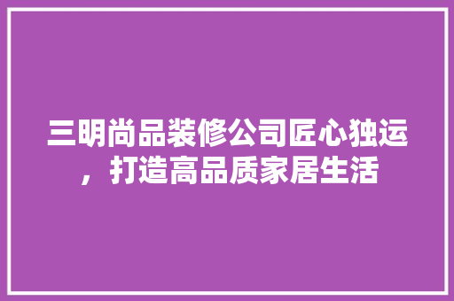 三明尚品装修公司匠心独运，打造高品质家居生活  第1张