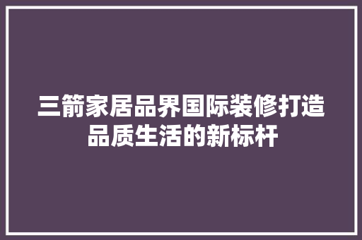 三箭家居品界国际装修打造品质生活的新标杆  第1张