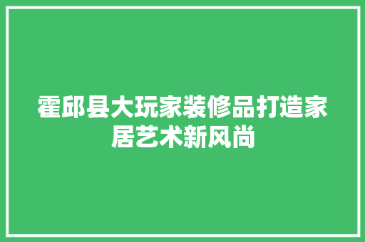 霍邱县大玩家装修品打造家居艺术新风尚
