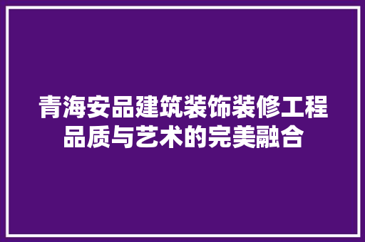 青海安品建筑装饰装修工程品质与艺术的完美融合  第1张