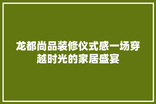 龙都尚品装修仪式感一场穿越时光的家居盛宴