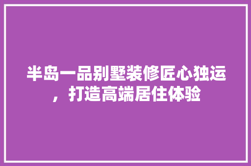 半岛一品别墅装修匠心独运，打造高端居住体验  第1张