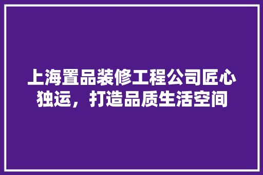 上海置品装修工程公司匠心独运，打造品质生活空间