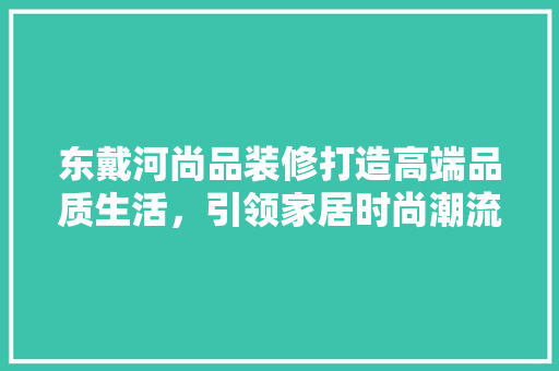 东戴河尚品装修打造高端品质生活，引领家居时尚潮流  第1张