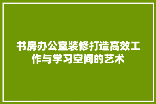书房办公室装修打造高效工作与学习空间的艺术