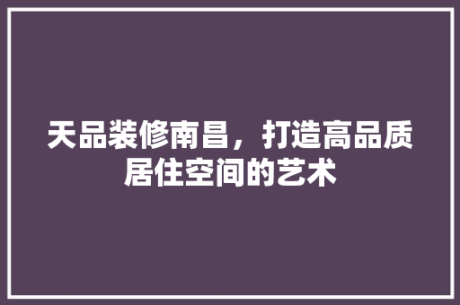 天品装修南昌，打造高品质居住空间的艺术  第1张