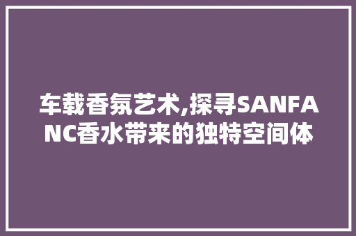 车载香氛艺术,探寻SANFANC香水带来的独特空间体验  第1张