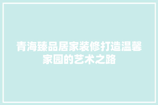 青海臻品居家装修打造温馨家园的艺术之路