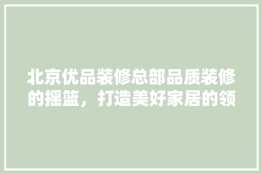 北京优品装修总部品质装修的摇篮，打造美好家居的领航者