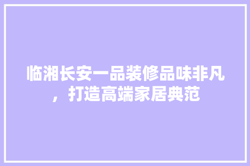 临湘长安一品装修品味非凡，打造高端家居典范