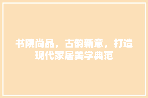 书院尚品，古韵新意，打造现代家居美学典范