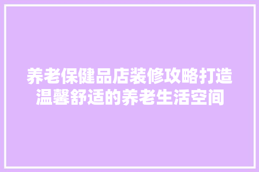 养老保健品店装修攻略打造温馨舒适的养老生活空间