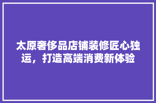 太原奢侈品店铺装修匠心独运，打造高端消费新体验