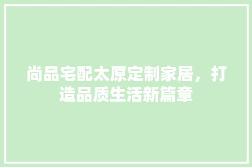 尚品宅配太原定制家居，打造品质生活新篇章