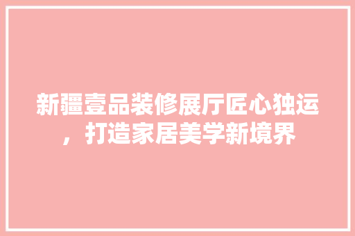 新疆壹品装修展厅匠心独运，打造家居美学新境界