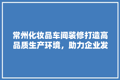 常州化妆品车间装修打造高品质生产环境，助力企业发展