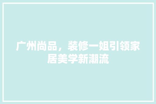 广州尚品，装修一姐引领家居美学新潮流