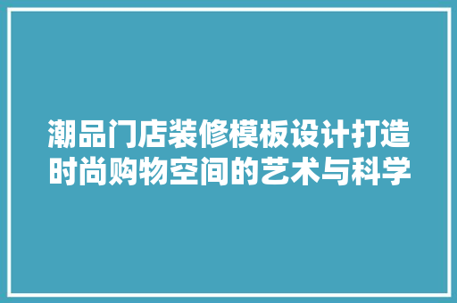 潮品门店装修模板设计打造时尚购物空间的艺术与科学