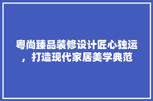 粤尚臻品装修设计匠心独运，打造现代家居美学典范