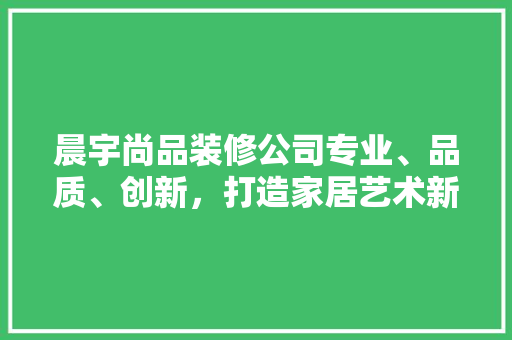 晨宇尚品装修公司专业、品质、创新，打造家居艺术新高度