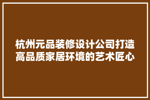 杭州元品装修设计公司打造高品质家居环境的艺术匠心  第1张