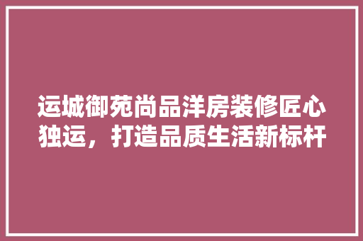 运城御苑尚品洋房装修匠心独运，打造品质生活新标杆