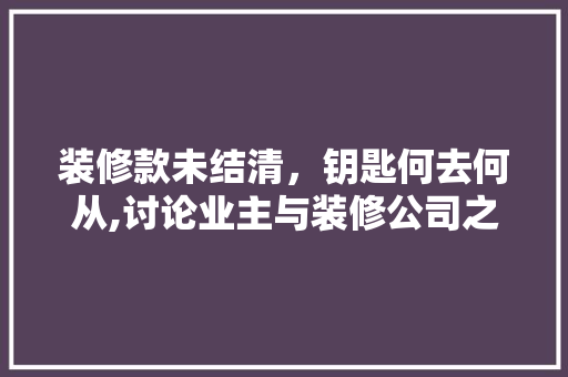 装修款未结清，钥匙何去何从,讨论业主与装修公司之间的权益冲突