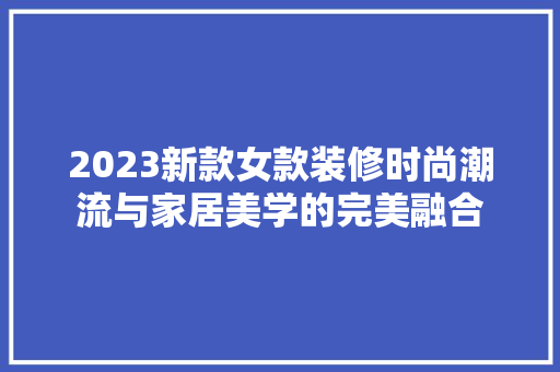 2023新款女款装修时尚潮流与家居美学的完美融合