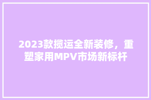 2023款揽运全新装修，重塑家用MPV市场新标杆  第1张