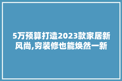 5万预算打造2023款家居新风尚,穷装修也能焕然一新  第1张