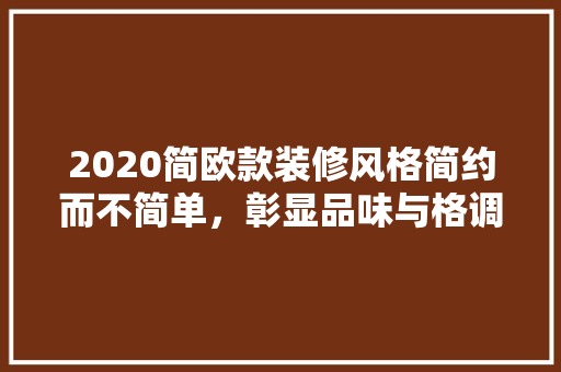 2020简欧款装修风格简约而不简单，彰显品味与格调