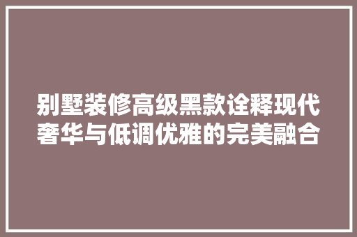 别墅装修高级黑款诠释现代奢华与低调优雅的完美融合  第1张
