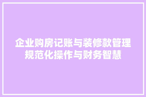 企业购房记账与装修款管理规范化操作与财务智慧