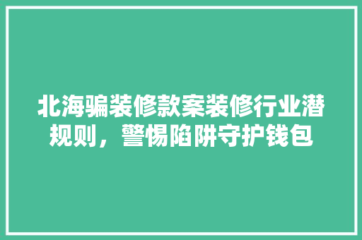 北海骗装修款案装修行业潜规则，警惕陷阱守护钱包  第1张