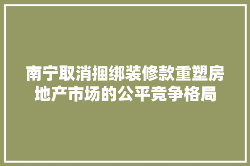 南宁取消捆绑装修款重塑房地产市场的公平竞争格局  第1张