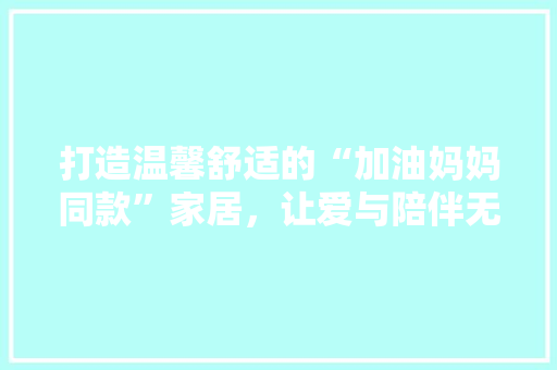 打造温馨舒适的“加油妈妈同款”家居，让爱与陪伴无处不在